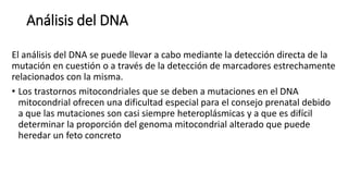 Análisis del DNA
El análisis del DNA se puede llevar a cabo mediante la detección directa de la
mutación en cuestión o a través de la detección de marcadores estrechamente
relacionados con la misma.
• Los trastornos mitocondriales que se deben a mutaciones en el DNA
mitocondrial ofrecen una dificultad especial para el consejo prenatal debido
a que las mutaciones son casi siempre heteroplásmicas y a que es difícil
determinar la proporción del genoma mitocondrial alterado que puede
heredar un feto concreto
 