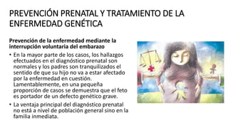 PREVENCIÓN PRENATAL Y TRATAMIENTO DE LA
ENFERMEDAD GENÉTICA
Prevención de la enfermedad mediante la
interrupción voluntaria del embarazo
• En la mayor parte de los casos, los hallazgos
efectuados en el diagnóstico prenatal son
normales y los padres son tranquilizados el
sentido de que su hijo no va a estar afectado
por la enfermedad en cuestión.
Lamentablemente, en una pequeña
proporción de casos se demuestra que el feto
es portador de un defecto genético grave.
• La ventaja principal del diagnóstico prenatal
no está a nivel de población general sino en la
familia inmediata.
 