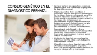 CONSEJO GENÉTICO EN EL
DIAGNÓSTICO PRENATAL
• La mayor parte de los especialistas en consejo
genético ejerce en el contexto de los programas
de diagnóstico prenatal.
• El consejo genético de los candidatos al
diagnóstico prenatal debe abordar generalmente
las cuestiones siguientes: el riesgo de que el feto
presente afectación; las características y las
consecuencias probables del problema específico;
los riesgos y las limitaciones de los
procedimientos a aplicar; el tiempo necesario
para conseguir una información concreta, y la
posible necesidad de repetición de un
procedimiento si se produce un intento fallido.
• Por encima de todo, los padres deben
comprender que al embarcarse en el diagnóstico
prenatal no tienen ninguna obligación de
interrumpir un embarazo en el caso de que se
detecte una alteración.
• El objetivo del diagnóstico prenatal es el de
determinar si el feto está o no afectado por la
enfermedad en cuestión.
• El establecimiento de un diagnóstico en un feto
afectado permite a los padres prepararse
emocional y médicamente para el tratamiento de
su nuevo hijo que sufre la enfermedad.
 