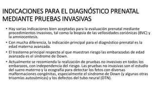 INDICACIONES PARA EL DIAGNÓSTICO PRENATAL
MEDIANTE PRUEBAS INVASIVAS
• Hay varias indicaciones bien aceptadas para la evaluación prenatal mediante
procedimientos invasivos, tal como la biopsia de las vellosidades coriónicas (BVC) y
la amniocentesis.
• Con mucha diferencia, la indicación principal para el diagnóstico prenatal es la
edad materna avanzada.
• El trastorno principal respecto al que muestran riesgo las embarazadas de edad
avanzada es el síndrome de Down.
• Actualmente se recomienda la realización de pruebas no invasivas en todos los
embarazos, con independencia del riesgo. Las pruebas no invasivas son el estudio
del suero materno y la ecografía para detectar los fetos con diversas
malformaciones congénitas, especialmente el síndrome de Down (y algunas otras
trisomías autosómicas) y los defectos del tubo neural (DTN).
 