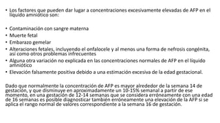 • Los factores que pueden dar lugar a concentraciones excesivamente elevadas de AFP en el
líquido amniótico son:
• Contaminación con sangre materna
• Muerte fetal
• Embarazo gemelar
• Alteraciones fetales, incluyendo el onfalocele y al menos una forma de nefrosis congénita,
así como otros problemas infrecuentes
• Alguna otra variación no explicada en las concentraciones normales de AFP en el líquido
amniótico
• Elevación falsamente positiva debido a una estimación excesiva de la edad gestacional.
Dado que normalmente la concentración de AFP es mayor alrededor de la semana 14 de
gestación, y que disminuye en aproximadamente un 10-15% semanal a partir de ese
momento, en una gestación de 12-14 semanas que se considera erróneamente con una edad
de 16 semanas es posible diagnosticar también erróneamente una elevación de la AFP si se
aplica el rango normal de valores correspondiente a la semana 16 de gestación.
 