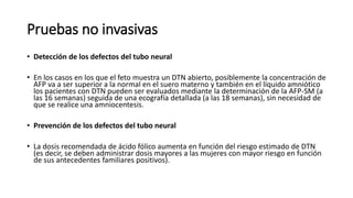 Pruebas no invasivas
• Detección de los defectos del tubo neural
• En los casos en los que el feto muestra un DTN abierto, posiblemente la concentración de
AFP va a ser superior a la normal en el suero materno y también en el líquido amniótico
los pacientes con DTN pueden ser evaluados mediante la determinación de la AFP-SM (a
las 16 semanas) seguida de una ecografía detallada (a las 18 semanas), sin necesidad de
que se realice una amniocentesis.
• Prevención de los defectos del tubo neural
• La dosis recomendada de ácido fólico aumenta en función del riesgo estimado de DTN
(es decir, se deben administrar dosis mayores a las mujeres con mayor riesgo en función
de sus antecedentes familiares positivos).
 