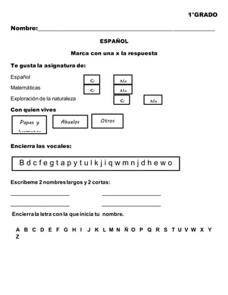 1°GRADO
Nombre:___________________________________________________________
ESPAÑOL
Marca con una x la respuesta
Te gusta la asignatura de:
Español
Matemáticas
Exploración de la naturaleza
Con quien vives
Encierra las vocales:
Escríbeme 2 nombreslargos y 2 cortas:
____________________ ____________________
____________________ ____________________
Encierrala letra con la que inicia tu nombre.
A B C D E F G H I J K L M N Ñ O P Q R S T U V W X Y
Z
Si No
Si No
Si No
Papas y
hermanos
Abuelos Otros
B d c f e g t a p y t u l k j i q w m n j d h e w o
 