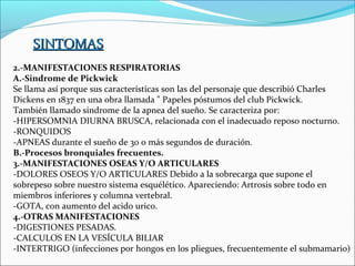 SINTOMAS
2.-MANIFESTACIONES RESPIRATORIAS
A.-Sindrome de Pickwick
Se llama así porque sus características son las del personaje que describió Charles
Dickens en 1837 en una obra llamada " Papeles póstumos del club Pickwick.
También llamado sindrome de la apnea del sueño. Se caracteriza por:
-HIPERSOMNIA DIURNA BRUSCA, relacionada con el inadecuado reposo nocturno.
-RONQUIDOS
-APNEAS durante el sueño de 30 o más segundos de duración.
B.-Procesos bronquiales frecuentes.
3.-MANIFESTACIONES OSEAS Y/O ARTICULARES
-DOLORES OSEOS Y/O ARTICULARES Debido a la sobrecarga que supone el
sobrepeso sobre nuestro sistema esquélético. Apareciendo: Artrosis sobre todo en
miembros inferiores y columna vertebral.
-GOTA, con aumento del acido urico.
4.-OTRAS MANIFESTACIONES
-DIGESTIONES PESADAS.
-CALCULOS EN LA VESÍCULA BILIAR
-INTERTRIGO (infecciones por hongos en los pliegues, frecuentemente el submamario)
 