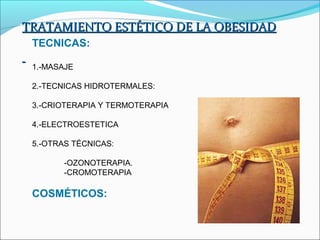 TRATAMIENTO ESTÉTICO DE LA OBESIDAD
 TECNICAS:

 1.-MASAJE

 2.-TECNICAS HIDROTERMALES:

 3.-CRIOTERAPIA Y TERMOTERAPIA

 4.-ELECTROESTETICA

 5.-OTRAS TÉCNICAS:

        -OZONOTERAPIA.
        -CROMOTERAPIA

 COSMÉTICOS:
 