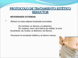 PROTOCOLO DE TRATAMIENTO ESTÉTICO
           REDUCTOR
NECESIDADES CUTÁNEAS

-Reducir la masa adiposa localizada acumulada.

         -En hombres: en flancos y el abdomen.
         -En mujeres: como cara interna de rodillas, la zona
trocanterea, los muslos, el abdomen, los flancos.

-Favorecer la circulación linfática y el retorno venoso.
 