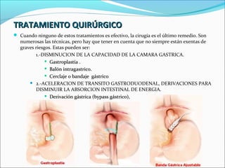 TRATAMIENTO QUIRÚRGICO
 Cuando ninguno de estos tratamientos es efectivo, la cirugía es el último remedio. Son
   numerosas las técnicas, pero hay que tener en cuenta que no siempre están exentas de
   graves riesgos. Estas pueden ser:
          1.-DISMINUCION DE LA CAPACIDAD DE LA CAMARA GASTRICA.
                Gastroplastía .

                Balón intragastrico.

                Cerclaje o bandaje gástrico

        2.-ACELERACION DE TRANSITO GASTRODUODENAL, DERIVACIONES PARA
          DISMINUIR LA ABSORCION INTESTINAL DE ENERGIA.
                Derivación gástrica (bypass gástrico),
 