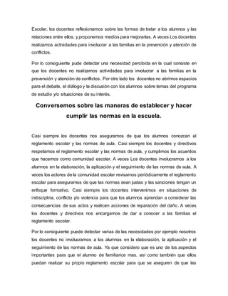 Escolar, los docentes reflexionamos sobre las formas de tratar a los alumnos y las
relaciones entre ellos, y proponemos medios para mejorarlas. A veces Los docentes
realizamos actividades para involucrar a las familias en la prevención y atención de
conflictos.
Por lo consiguiente pude detectar una necesidad percibida en la cual consiste en
que los docentes no realizamos actividades para involucrar a las familias en la
prevención y atención de conflictos. Por otro lado los docentes no abrimos espacios
para el debate, el diálogo y la discusión con los alumnos sobre temas del programa
de estudio y/o situaciones de su interés.
Conversemos sobre las maneras de establecer y hacer
cumplir las normas en la escuela.
Casi siempre los docentes nos aseguramos de que los alumnos conozcan el
reglamento escolar y las normas de aula. Casi siempre los docentes y directivos
respetamos el reglamento escolar y las normas de aula, y cumplimos los acuerdos
que hacemos como comunidad escolar. A veces Los docentes involucramos a los
alumnos en la elaboración, la aplicación y el seguimiento de las normas de aula. A
veces los actores de la comunidad escolar revisamos periódicamente el reglamento
escolar para asegurarnos de que las normas sean justas y las sanciones tengan un
enfoque formativo. Casi siempre los docentes intervenimos en situaciones de
indisciplina, conflicto y/o violencia para que los alumnos aprendan a considerar las
consecuencias de sus actos y realicen acciones de reparación del daño. A veces
los docentes y directivos nos encargamos de dar a conocer a las familias el
reglamento escolar.
Por lo consiguiente puede detectar varias de las necesidades por ejemplo nosotros
los docentes no involucramos a los alumnos en la elaboración, la aplicación y el
seguimiento de las normas de aula. Ya que considero que es uno de los aspectos
importantes para que el alumno de familiarice mas, así como también que ellos
puedan realizar su propio reglamento escolar para que se aseguren de que las
 