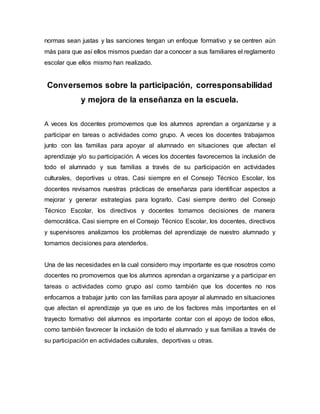 normas sean justas y las sanciones tengan un enfoque formativo y se centren aún
más para que así ellos mismos puedan dar a conocer a sus familiares el reglamento
escolar que ellos mismo han realizado.
Conversemos sobre la participación, corresponsabilidad
y mejora de la enseñanza en la escuela.
A veces los docentes promovemos que los alumnos aprendan a organizarse y a
participar en tareas o actividades como grupo. A veces los docentes trabajamos
junto con las familias para apoyar al alumnado en situaciones que afectan el
aprendizaje y/o su participación. A veces los docentes favorecemos la inclusión de
todo el alumnado y sus familias a través de su participación en actividades
culturales, deportivas u otras. Casi siempre en el Consejo Técnico Escolar, los
docentes revisamos nuestras prácticas de enseñanza para identificar aspectos a
mejorar y generar estrategias para lograrlo. Casi siempre dentro del Consejo
Técnico Escolar, los directivos y docentes tomamos decisiones de manera
democrática. Casi siempre en el Consejo Técnico Escolar, los docentes, directivos
y supervisores analizamos los problemas del aprendizaje de nuestro alumnado y
tomamos decisiones para atenderlos.
Una de las necesidades en la cual considero muy importante es que nosotros como
docentes no promovemos que los alumnos aprendan a organizarse y a participar en
tareas o actividades como grupo así como también que los docentes no nos
enfocamos a trabajar junto con las familias para apoyar al alumnado en situaciones
que afectan el aprendizaje ya que es uno de los factores más importantes en el
trayecto formativo del alumnos es importante contar con el apoyo de todos ellos,
como también favorecer la inclusión de todo el alumnado y sus familias a través de
su participación en actividades culturales, deportivas u otras.
 