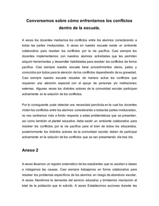 Conversemos sobre cómo enfrentamos los conflictos
dentro de la escuela.
A veces los docentes mediamos los conflictos entre los alumnos considerando a
todas las partes involucradas. A veces en nuestra escuela existe un ambiente
colaborativo para resolver los conflictos por la vía pacífica. Casi siempre los
docentes implementamos con nuestros alumnos actividades que les permiten
adquirir herramientas y desarrollar habilidades para resolver los conflictos de forma
pacífica. Casi siempre nuestra escuela tiene procedimientos claros, justos y
conocidos por todos para la atención de los conflictos dependiendo de su gravedad.
Casi siempre nuestra escuela resuelve de manera activa los conflictos que
requieren una atención especial con el apoyo de personas y/o instituciones
externas. Algunas veces los distintos actores de la comunidad escolar participan
activamente en la solución de los conflictos.
Por lo consiguiente pude detectar una necesidad percibida en la cual los docentes
miden los conflictos entre los alumnos considerando a todas las partes involucradas,
no nos centramos más a fondo respecto a estas problemáticas que se presentan,
así como también el plantel educativo debe existir un ambiente colaborativo para
resolver los conflictos por la vía pacífica para el bien de todos los educandos,
posteriormente los distintos actores de la comunidad escolar deben de participar
activamente en la solución de los conflictos que se van presentando día tras día.
Anexo 2
A veces llevamos un registro sistemático de los estudiantes que no asistían a clases
e indagamos las causas. Casi siempre trabajamos en forma colaborativa para
resolver los problemas específicos de los alumnos en riesgo de abandono escolar.
A veces Atendimos la demanda del servicio educativo y brindamos inscripción al
total de la población que lo solicitó. A veces Establecimos acciones durante las
 