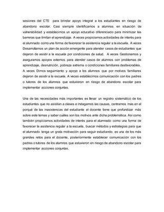 sesiones del CTE para brindar apoyo integral a los estudiantes en riesgo de
abandono escolar. Casi siempre identificamos a alumnos en situación de
vulnerabilidad y establecimos un apoyo educativo diferenciado para minimizar las
barreras que limitan el aprendizaje. A veces propiciamos actividades de interés para
el alumnado como una forma de favorecer la asistencia regular a la escuela. A veces
Desarrollamos un plan de acción emergente para atender casos de estudiantes que
dejaron de asistir a la escuela por condiciones de salud. A veces Gestionamos y
aseguramos apoyos externos para atender casos de alumnos con problemas de
aprendizaje, desnutrición, pobreza extrema o condiciones familiares desfavorables.
A veces Dimos seguimiento y apoyo a los alumnos que por motivos familiares
dejaron de asistir a la escuela. A veces establecimos comunicación con los padres
o tutores de los alumnos que estuvieron en riesgo de abandono escolar para
implementar acciones conjuntas.
Una de las necesidades más importantes es llevar un registro sistemático de los
estudiantes que no asistían a clases e indagamos las causas, centrarnos más en el
porqué de las inasistencias del estudiante el docente tiene que profundizar más
sobre este temas y saber cuáles son los motivos ante dicha problemática. Así como
también propiciamos actividades de interés para el alumnado como una forma de
favorecer la asistencia regular a la escuela, buscar métodos y estrategias para que
el alumnado tenga un grata motivación para seguir estudiando, es una de los más
grandes retos para el docente, posteriormente establecer comunicación con los
padres o tutores de los alumnos que estuvieron en riesgo de abandono escolar para
implementar acciones conjuntas.
 