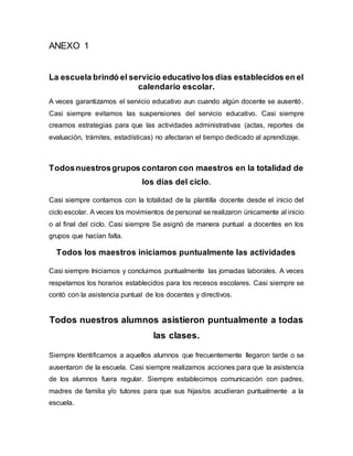 ANEXO 1
La escuela brindó el servicio educativo los días establecidos en el
calendario escolar.
A veces garantizamos el servicio educativo aun cuando algún docente se ausentó.
Casi siempre evitamos las suspensiones del servicio educativo. Casi siempre
creamos estrategias para que las actividades administrativas (actas, reportes de
evaluación, trámites, estadísticas) no afectaran el tiempo dedicado al aprendizaje.
Todosnuestrosgrupos contaron con maestros en la totalidad de
los días del ciclo.
Casi siempre contamos con la totalidad de la plantilla docente desde el inicio del
ciclo escolar. A veces los movimientos de personal se realizaron únicamente al inicio
o al final del ciclo. Casi siempre Se asignó de manera puntual a docentes en los
grupos que hacían falta.
Todos los maestros iniciamos puntualmente las actividades
Casi siempre Iniciamos y concluimos puntualmente las jornadas laborales. A veces
respetamos los horarios establecidos para los recesos escolares. Casi siempre se
contó con la asistencia puntual de los docentes y directivos.
Todos nuestros alumnos asistieron puntualmente a todas
las clases.
Siempre Identificamos a aquellos alumnos que frecuentemente llegaron tarde o se
ausentaron de la escuela. Casi siempre realizamos acciones para que la asistencia
de los alumnos fuera regular. Siempre establecimos comunicación con padres,
madres de familia y/o tutores para que sus hijas/os acudieran puntualmente a la
escuela.
 