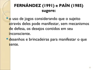 FERNÁNDEZ (1991) e PAÍN (1985)
              sugere:
 o uso de jogos considerando que o sujeito
  através deles pode manifestar, sem mecanismos
  de defesa, os desejos contidos em seu
  inconsciente.
 desenhos e brincadeiras para manifestar o que
  sente.




                                                  10
 