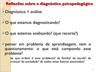 Reflexões sobre o diagnóstico psicopedagógico
Diagnóstico = análise

O que estamos diagnosticando?

O que estamos analisando? (que recorte?)

pensar em problema de aprendizagem, vem o
 questionamento: o que está compondo esse
 problema?
    de que ordem é esse problema? da família? da escola? da
    criança? da sociedade? de todos estes fatores associados?

                                                                13
 