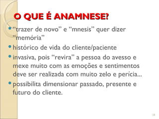 O QUE É ANAMNESE?
 “trazer de novo” e “mnesis” quer dizer
  “memória”
 histórico de vida do cliente/paciente
 invasiva, pois “revira” a pessoa do avesso e
  mexe muito com as emoções e sentimentos
  deve ser realizada com muito zelo e perícia...
 possibilita dimensionar passado, presente e
  futuro do cliente.


                                                   14
 