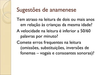 Sugestões de anamenese
Tem atraso na leitura de dois ou mais anos
  em relação às crianças da mesma idade?
A velocidade na leitura é inferior a 50/60
  palavras por minuto?
Comete erros frequentes na leitura
  (omissões, substituições, inversões de
  fonemas – vogais e consoantes sonoras)?
 