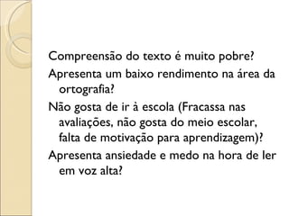 Compreensão do texto é muito pobre?
Apresenta um baixo rendimento na área da
 ortografia?
Não gosta de ir à escola (Fracassa nas
 avaliações, não gosta do meio escolar,
 falta de motivação para aprendizagem)?
Apresenta ansiedade e medo na hora de ler
 em voz alta?
 
