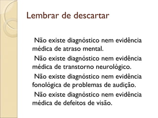 Lembrar de descartar

  Não existe diagnóstico nem evidência
 médica de atraso mental.
  Não existe diagnóstico nem evidência
 médica de transtorno neurológico.
  Não existe diagnóstico nem evidência
 fonológica de problemas de audição.
  Não existe diagnóstico nem evidência
 médica de defeitos de visão.
 