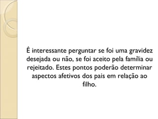 É interessante perguntar se foi uma gravidez
desejada ou não, se foi aceito pela família ou
rejeitado. Estes pontos poderão determinar
  aspectos afetivos dos pais em relação ao
                    filho.
 