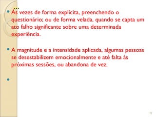 ...
 Às vezes de forma explícita, preenchendo o
  questionário; ou de forma velada, quando se capta um
  ato falho significante sobre uma determinada
  experiência.

 A magnitude e a intensidade aplicada, algumas pessoas
  se desestabilizem emocionalmente e até falta às
  próximas sessões, ou abandona de vez.






                                                          19
 