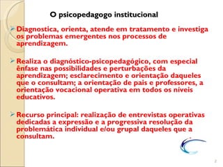O psicopedagogo institucional
 Diagnostica, orienta, atende em tratamento e investiga
  os problemas emergentes nos processos de
  aprendizagem.

 Realiza o diagnóstico-psicopedagógico, com especial
  ênfase nas possibilidades e perturbações da
  aprendizagem; esclarecimento e orientação daqueles
  que o consultam; a orientação de pais e professores, a
  orientação vocacional operativa em todos os níveis
  educativos.

 Recurso principal: realização de entrevistas operativas
  dedicadas a expressão e a progressiva resolução da
  problemática individual e/ou grupal daqueles que a
  consultam.


                                                            2
 