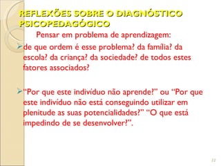 REFLEXÕES SOBRE O DIAGNÓSTICO
PSICOPEDAGÓGICO
     Pensar em problema de aprendizagem:
de que ordem é esse problema? da família? da
 escola? da criança? da sociedade? de todos estes
 fatores associados?

“Por que este indivíduo não aprende?” ou “Por que
 este indivíduo não está conseguindo utilizar em
 plenitude as suas potencialidades?” “O que está
 impedindo de se desenvolver?”.



                                                     22
 