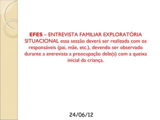 EFES – ENTREVISTA FAMILIAR EXPLORATÓRIA
SITUACIONAL essa sessão deverá ser realizada com os
  responsáveis (pai, mãe, etc.), devendo ser observado
durante a entrevista a preocupação dele(s) com a queixa
                     inicial da criança.




                    24/06/12
 