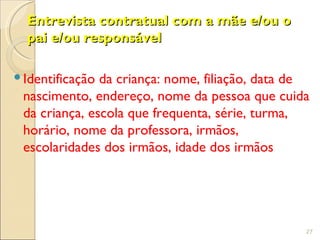 Entrevista contratual com a mãe e/ou o
  pai e/ou responsável

 Identificação da criança: nome, filiação, data de
  nascimento, endereço, nome da pessoa que cuida
  da criança, escola que frequenta, série, turma,
  horário, nome da professora, irmãos,
  escolaridades dos irmãos, idade dos irmãos




                                                  27
 