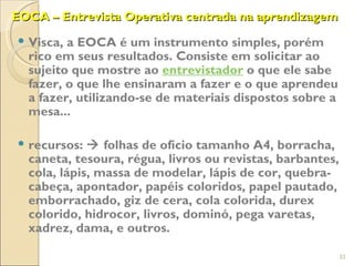 EOCA – Entrevista Operativa centrada na aprendizagem

 Visca, a EOCA é um instrumento simples, porém
  rico em seus resultados. Consiste em solicitar ao
  sujeito que mostre ao entrevistador o que ele sabe
  fazer, o que lhe ensinaram a fazer e o que aprendeu
  a fazer, utilizando-se de materiais dispostos sobre a
  mesa...

 recursos:  folhas de ofício tamanho A4, borracha,
  caneta, tesoura, régua, livros ou revistas, barbantes,
  cola, lápis, massa de modelar, lápis de cor, quebra-
  cabeça, apontador, papéis coloridos, papel pautado,
  emborrachado, giz de cera, cola colorida, durex
  colorido, hidrocor, livros, dominó, pega varetas,
  xadrez, dama, e outros.

                                                           31
 