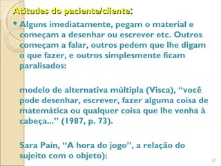 Atitudes do paciente/cliente:
 Alguns imediatamente, pegam o material e
  começam a desenhar ou escrever etc. Outros
  começam a falar, outros pedem que lhe digam
  o que fazer, e outros simplesmente ficam
  paralisados:

 modelo de alternativa múltipla (Visca), “você
 pode desenhar, escrever, fazer alguma coisa de
 matemática ou qualquer coisa que lhe venha à
 cabeça...” (1987, p. 73).

 Sara Paín, “A hora do jogo”, a relação do
 sujeito com o objeto):                           32
 