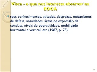 Visca - o que nos interessa observar na
                  EOCA
 seus conhecimentos, atitudes, destrezas, mecanismos
  de defesa, ansiedades, áreas de expressão da
  conduta, níveis de operatividade, mobilidade
  horizontal e vertical, etc (1987, p. 73).




                                                        34
 