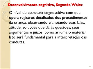 Desenvolvimento cognitivo, Segundo Weiss:

O nível de estrutura cognoscitiva com que
opera registros detalhados dos procedimentos
da criança, observando e anotando suas falas,
atitude, soluções que dá às questões, seus
argumentos e juízos, como arruma o material.
Isto será fundamental para a interpretação das
condutas.




                                                 35
 