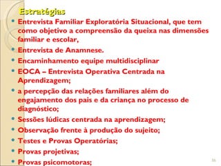 Estratégias
 Entrevista Familiar Exploratória Situacional, que tem
  como objetivo a compreensão da queixa nas dimensões
  familiar e escolar,
 Entrevista de Anamnese.
 Encaminhamento equipe multidisciplinar
 EOCA – Entrevista Operativa Centrada na
  Aprendizagem;
 a percepção das relações familiares além do
  engajamento dos pais e da criança no processo de
  diagnóstico;
 Sessões lúdicas centrada na aprendizagem;
 Observação frente à produção do sujeito;
 Testes e Provas Operatórias;
 Provas projetivas;
                                                          36
 Provas psicomotoras;
 