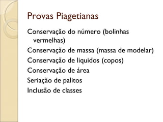 Provas Piagetianas
Conservação do número (bolinhas
  vermelhas)
Conservação de massa (massa de modelar)
Conservação de liquidos (copos)
Conservação de área
Seriação de palitos
Inclusão de classes
 