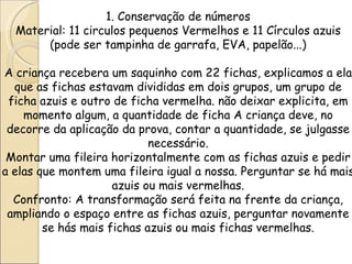 1. Conservação de números
  Material: 11 circulos pequenos Vermelhos e 11 Círculos azuis
       (pode ser tampinha de garrafa, EVA, papelão...)

A criança recebera um saquinho com 22 fichas, explicamos a ela
  que as fichas estavam divididas em dois grupos, um grupo de
 ficha azuis e outro de ficha vermelha. não deixar explicita, em
    momento algum, a quantidade de ficha A criança deve, no
 decorre da aplicação da prova, contar a quantidade, se julgasse
                            necessário.
 Montar uma fileira horizontalmente com as fichas azuis e pedir
a elas que montem uma fileira igual a nossa. Perguntar se há mais
                     azuis ou mais vermelhas.
  Confronto: A transformação será feita na frente da criança,
 ampliando o espaço entre as fichas azuis, perguntar novamente
        se hás mais fichas azuis ou mais fichas vermelhas.
 