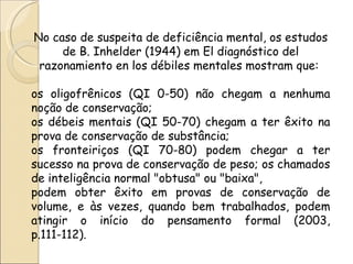 No caso de suspeita de deficiência mental, os estudos
     de B. Inhelder (1944) em El diagnóstico del
 razonamiento en los débiles mentales mostram que:

os oligofrênicos (QI 0-50) não chegam a nenhuma
noção de conservação;
os débeis mentais (QI 50-70) chegam a ter êxito na
prova de conservação de substância;
os fronteiriços (QI 70-80) podem chegar a ter
sucesso na prova de conservação de peso; os chamados
de inteligência normal "obtusa" ou "baixa",
podem obter êxito em provas de conservação de
volume, e às vezes, quando bem trabalhados, podem
atingir o início do pensamento formal (2003,
p.111-112).
 