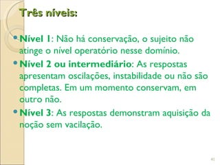Três níveis:

 Nível 1: Não há conservação, o sujeito não
  atinge o nível operatório nesse domínio.
 Nível 2 ou intermediário: As respostas
  apresentam oscilações, instabilidade ou não são
  completas. Em um momento conservam, em
  outro não.
 Nível 3: As respostas demonstram aquisição da
  noção sem vacilação.


                                                    41
 