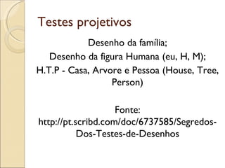 Testes projetivos
            Desenho da família;
   Desenho da figura Humana (eu, H, M);
H.T.P - Casa, Arvore e Pessoa (House, Tree,
                  Person)

                    Fonte:
http://pt.scribd.com/doc/6737585/Segredos-
           Dos-Testes-de-Desenhos
 