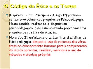 O Código de Ética e os Testes
 (Capítulo I - Dos Princípios - Artigo 1º) podemos
  utilizar procedimentos próprios da Psicopedagogia.
  Neste sentido, realizando o diagnóstico
  psicopedagógico, esse está utilizando procedimentos
  próprios de sua área de atuação.
 No artigo 2º, enfatiza-se o caráter interdisciplinar da
  Psicopedagogia, destaca o uso de recursos das várias
  áreas do conhecimento humano para a compreensão
  do ato de aprender, também, menciona o uso de
  métodos e técnicas próprias.


                                                            5
 