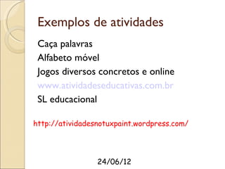Exemplos de atividades
 Caça palavras
 Alfabeto móvel
 Jogos diversos concretos e online
 www.atividadeseducativas.com.br
 SL educacional

http://atividadesnotuxpaint.wordpress.com/




                 24/06/12
 