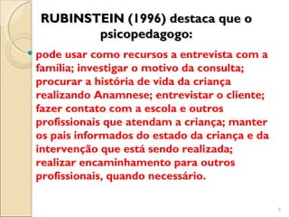 RUBINSTEIN (1996) destaca que o
         psicopedagogo:
 pode usar como recursos a entrevista com a
  família; investigar o motivo da consulta;
  procurar a história de vida da criança
  realizando Anamnese; entrevistar o cliente;
  fazer contato com a escola e outros
  profissionais que atendam a criança; manter
  os pais informados do estado da criança e da
  intervenção que está sendo realizada;
  realizar encaminhamento para outros
  profissionais, quando necessário.

                                                 6
 