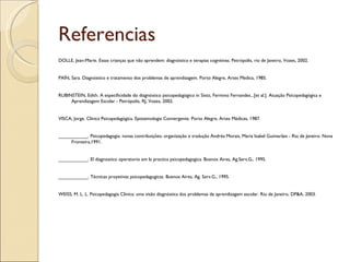 Referencias
DOLLE, Jean-Marie. Essas crianças que não aprendem: diagnóstico e terapias cognitivas. Petrópolis, rio de Janeiro, Vozes, 2002.


PAÍN, Sara. Diagnóstico e tratamento dos problemas de aprendizagem. Porto Alegre, Artes Médica, 1985.


RUBINSTEIN, Edith. A especificidade do diagnóstico psicopedagógico in Sisto, Fermino Fernandes...[et al.]. Atuação Psicopedagógica e
     Aprendizagem Escolar - Petrópolis, RJ, Vozes, 2002.


VISCA, Jorge. Clínica Psicopedagógica. Epistemologia Convergente. Porto Alegre, Artes Médicas, 1987.


___________. Psicopedagogia: novas contribuições; organização e tradução Andréa Morais, Maria Isabel Guimarães - Rio de Janeiro: Nova
     Fronteira,1991.


___________. El diagnostico operatorio em la practica psicopedagogica. Buenos Aires, Ag.Serv,G,. 1995.


___________. Técnicas proyetivas psicopedagogicas. Buenos Aires, Ag. Serv.G., 1995.


WEISS, M. L. L. Psicopedagogia Clínica: uma visão diagnóstica dos problemas de aprendizagem escolar. Rio de Janeiro, DP&A, 2003.
 