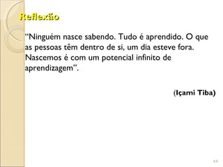 Reflexão

 “Ninguém nasce sabendo. Tudo é aprendido. O que
 as pessoas têm dentro de si, um dia esteve fora.
 Nascemos é com um potencial infinito de
 aprendizagem”.

                                       (Içami Tiba)




                                                    64
 