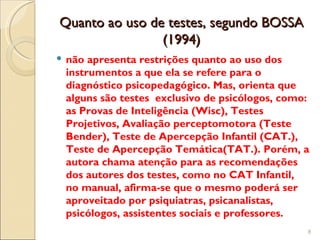 Quanto ao uso de testes, segundo BOSSA
                (1994)
 não apresenta restrições quanto ao uso dos
  instrumentos a que ela se refere para o
  diagnóstico psicopedagógico. Mas, orienta que
  alguns são testes exclusivo de psicólogos, como:
  as Provas de Inteligência (Wisc), Testes
  Projetivos, Avaliação perceptomotora (Teste
  Bender), Teste de Apercepção Infantil (CAT.),
  Teste de Apercepção Temática(TAT.). Porém, a
  autora chama atenção para as recomendações
  dos autores dos testes, como no CAT Infantil,
  no manual, afirma-se que o mesmo poderá ser
  aproveitado por psiquiatras, psicanalistas,
  psicólogos, assistentes sociais e professores.
                                                 8
 
