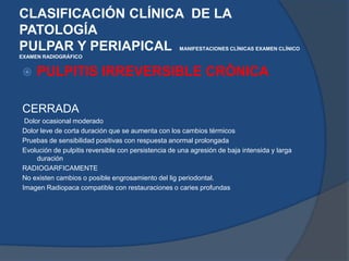 CLASIFICACIÓN CLÍNICA  DE LA PATOLOGÍAPULPAR Y PERIAPICAL  MANIFESTACIONES CLÍNICASEXAMEN CLÍNICOEXAMEN RADIOGRÁFICO PULPITIS IRREVERSIBLE CRÓNICACERRADA   Dolor ocasional moderado   Dolor leve de corta duración que se aumenta con los cambios térmicos   Pruebas de sensibilidad positivas con respuesta anormal prolongada   Evolución de pulpitis reversible con persistencia de una agresión de baja intensida y larga duración   RADIOGARFICAMENTENo existen cambios o posible engrosamiento del ligperiodontal.   Imagen Radiopaca compatible con restauraciones o caries profundas