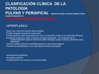 PULPITIS IRREVERSIBLE CRÓNICAHIPERPLASICADolor nulo o leve por presión sobre el pólipo Posible sangrado durante la masticación Puede presentar dolor espontáneo,así como un aumento al dolor a los estímulos térmicos   Exposición pulpar por caries o fractura coronal complicada . con presencia de un sobrecrecimiento rojizo en forma de coliflor del tejido pulpar a través y alrededor de la exposición   Hacer Dx diferencial entre hiperplasia gingival y granuloma piógeno Pruebas de sensibilidad (+) con respuestas anormal prolongada   RADIOGRAFICAMENTENo existen cambios   Cavidad abierta con acceso a la cámara pulpar   CLASIFICACIÓN CLÍNICA  DE LA PATOLOGÍAPULPAR Y PERIAPICAL  MANIFESTACIONES CLÍNICASEXAMEN CLÍNICOEXAMEN RADIOGRÁFICO 