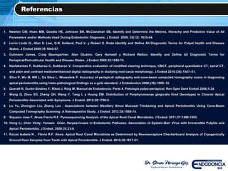 Referencias
1. Newton CW, Hoen MM, Goodis HE, Johnson BR, McClanahan SB. Identify and Determine the Metrics, Hierachy and Predictive Value of All
Parameters and/or Methods Used During Endodontic Diagnosis. J Endod 2009; 35(12): 1635-44.
2. Levin Linda G., Alan S. Law, G.R. Holland, Paul V. y Robert S. Roda Identify and Define All Diagnostic Terms for Pulpal Health and Disease
States. J Endod 2009;35:1645-57.
3. Gutmann James, Craig Baumgartner, Alan Gluskin, Gary Hartwell y Richard Walton. Identify and Define All Diagnostic Terms for
Periapical/Periradicular Health and Disease States. J Endod 2009;35:1658-74.
4. Neelakantan P, Subbarao C, Subbarao V. Comparative evaluation of modified clearing technique, CBCT, peripheral quantitative CT, spiral CT,
and plain and contrast mediumenhanced digital radiography in studying root canal morphology. J Endod 2010;(36):1547–51.
5. Silva P, Wu M, MR L, Da Silva L, Wesselink P. Accuracy of periapical radiography and cone-beam computed tomography scans in diagnosing
apical periodontitis using histo-pathological findings as a gold standard. J Endodontics 2009;(35):1009–12.
6. Queralt R, Durán-Sindreu F, Ribot J, Roig M. Manual de Endodoncia. Parte 4. Patología pulpo-periapical. Rev Oper Dent Endod 2006;5:24.
7. Wang Q, Zhou XD, Zheng QH, Wang Y, Tang L y Huang DM. Distribution of Porphyromonas gingivalis fimA Genotypes in Chronic Apical
Periodontitis Associated with Symptoms. J Endod. 2012;38:1790-5.
8. Lu Yu, Zhongjun Liu, Zhang Lan . Associations between Maxillary Sinus Mucosal Thickening and Apical Periodontitis Using Cone-Beam
Computed Tomography Scanning: A Retrospective Study. J Endod. 2012;38:1069-74.
9. Siqueira Jose F, Alves Flavio R.F. Pyrosequencing Analysis of the Apical Root Canal Microbiota. J Endod. 2011;37:1499-1503.
10. Hong Li, Chen Vicky, Yanwen Chen. Herpesviruses in Endodontic Pathoses: Association of Epstein-Barr Virus with Irreversible Pulpitis and
Apical Periodontitis. J Endod. 2009;35:23-9.
11. Rocas Isabela N , Flavio R.F. Alves. Apical Root Canal Microbiota as Determined by Reversecapture Checkerboard Analysis of Cryogenically
Ground Root Samples from Teeth with Apical Periodontitis. J Endod. 2010;36:1617-21.
 