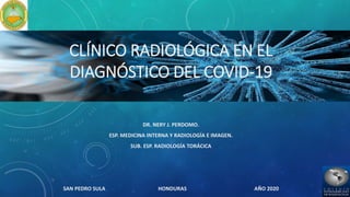 CLÍNICO RADIOLÓGICA EN EL
DIAGNÓSTICO DEL COVID-19
DR. NERY J. PERDOMO.
ESP. MEDICINA INTERNA Y RADIOLOGÍA E IMAGEN.
SUB. ESP. RADIOLOGÍA TORÁCICA
SAN PEDRO SULA HONDURAS AÑO 2020
 