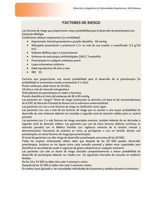 Detección y diagnóstico de Enfermedades Hipertensivas del Embarazo
FACTORES DE RIESGO
Los factores de riesgo que proporcionan mayor probabilidad para el desarrollo de preeclampsia son:
Gestación Múltiple
Condiciones médicas subyacentes (co-morbilidad):
 Hipertensión Arterial preexistente o presión diastólica 90 mmHg
 Nefropatía preexistente o proteinuria ( 1+ en más de una ocasión o cuantificada 0.3 g/24
hrs)
 Diabetes Mellitus tipo I o II preexistente
 Síndrome de anticuerpos antifosfolipidos (SAF), Trombofilia
 Preeclampsia en cualquier embarazo previo
 Lupus eritematoso sistémico
 Edad reproductiva 40 años o más
 IMC 35
Factores que proporcionan una menor probabilidad para el desarrollo de la preeclampsia (la
probabilidad se incrementa cuando se presentan 2 o más).
Primer embarazo, edad menor de 20 años.
10 años o más de intervalo intergenésico
Antecedentes de preeclampsia en madre o hermana.
Presión diastólica al inicio del embarazo de 80 a 89 mmHg.
Las pacientes sin “ningún” factor de riesgo continuarán su atención con base en las recomendaciones
de la GPC de Atención Prenatal de Rutina con la enfermera maternoinfantil.
Las pacientes con uno o mas factores de riesgo se clasificarán como sigue:
Las pacientes con uno o más de los factores de riesgo que se asocian a una mayor probabilidad de
desarrollo de este síndrome deberán ser enviadas a segundo nivel de atención médica para su control
prenatal.
Las pacientes con 2 o más factores de riesgo asociados menores, también deberán de ser derivadas a
segundo nivel de atención médica. Las pacientes con uno de estos factores deberán continuar su
atención prenatal con el Médico Familiar con vigilancia estrecha de la tensión arterial y
determinaciones frecuentes de proteína en orina, ej primigestas o con un familiar directo con
preeclampsia, sin otros factores de riesgo para preeclampsia.
El envío de pacientes con alto riesgo de desarrollar preeclampsia será antes de las 20 SDG.
Todas las mujeres embarazadas deben saber que después de las 20 SDG pueden desarrollar
preeclampsia, inclusive en los lapsos entre cada consulta prenatal y deben estar capacitadas para
identificar la necesidad de acudir a urgencias de gineco-obstetricia en cualquier momento.
Las pacientes con solo un factor de riesgo asociado comparativamente a menor probabilidad de
desarrollo de preclampsia deberán ser citados con los siguientes intervalos de consulta en medicina
familiar:
De las 24 a 32 SDG se debe citar cada 3 semanas o antes.
Después de las 32 SDG se debe citar cada 2 semanas o antes.
En ambos casos ajustado a las necesidades individuales de la paciente y cambios durante el embarazo.
 