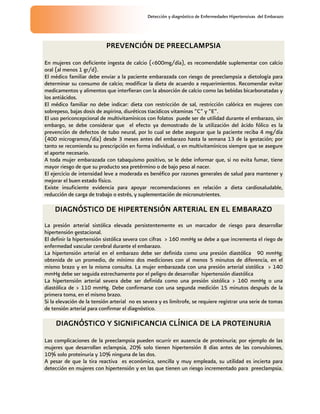 Detección y diagnóstico de Enfermedades Hipertensivas del Embarazo
PREVENCIÓN DE PREECLAMPSIA
En mujeres con deficiente ingesta de calcio (<600mg/día), es recomendable suplementar con calcio
oral (al menos 1 gr/d).
El médico familiar debe enviar a la paciente embarazada con riesgo de preeclampsia a dietología para
determinar su consumo de calcio; modificar la dieta de acuerdo a requerimientos. Recomendar evitar
medicamentos y alimentos que interfieran con la absorción de calcio como las bebidas bicarbonatadas y
los antiácidos.
El médico familiar no debe indicar: dieta con restricción de sal, restricción calórica en mujeres con
sobrepeso, bajas dosis de aspirina, diuréticos tiacídicos vitaminas “C” y “E”.
El uso periconcepcional de multivitamínicos con folatos puede ser de utilidad durante el embarazo, sin
embargo, se debe considerar que el efecto ya demostrado de la utilización del ácido fólico es la
prevención de defectos de tubo neural, por lo cual se debe asegurar que la paciente reciba 4 mg/día
(400 microgramos/día) desde 3 meses antes del embarazo hasta la semana 13 de la gestación; por
tanto se recomienda su prescripción en forma individual, o en multivitamínicos siempre que se asegure
el aporte necesario.
A toda mujer embarazada con tabaquismo positivo, se le debe informar que, si no evita fumar, tiene
mayor riesgo de que su producto sea pretérmino o de bajo peso al nacer.
El ejercicio de intensidad leve a moderada es benéfico por razones generales de salud para mantener y
mejorar el buen estado físico.
Existe insuficiente evidencia para apoyar recomendaciones en relación a dieta cardiosaludable,
reducción de carga de trabajo o estrés, y suplementación de micronutrientes.
DIAGNÓSTICO DE HIPERTENSIÓN ARTERIAL EN EL EMBARAZO
La presión arterial sistólica elevada persistentemente es un marcador de riesgo para desarrollar
hipertensión gestacional.
El definir la hipertensión sistólica severa con cifras > 160 mmHg se debe a que incrementa el riego de
enfermedad vascular cerebral durante el embarazo.
La hipertensión arterial en el embarazo debe ser definida como una presión diastólica 90 mmHg;
obtenida de un promedio, de mínimo dos mediciones con al menos 5 minutos de diferencia, en el
mismo brazo y en la misma consulta. La mujer embarazada con una presión arterial sistólica > 140
mmHg debe ser seguida estrechamente por el peligro de desarrollar hipertensión diastólica
La hipertensión arterial severa debe ser definida como una presión sistólica > 160 mmHg o una
diastólica de > 110 mmHg. Debe confirmarse con una segunda medición 15 minutos después de la
primera toma, en el mismo brazo.
Si la elevación de la tensión arterial no es severa y es limítrofe, se requiere registrar una serie de tomas
de tensión arterial para confirmar el diagnóstico.
DIAGNÓSTICO Y SIGNIFICANCIA CLÍNICA DE LA PROTEINURIA
Las complicaciones de la preeclampsia pueden ocurrir en ausencia de proteinuria; por ejemplo de las
mujeres que desarrollan eclampsia, 20% solo tienen hipertensión 8 días antes de las convulsiones,
10% solo proteinuria y 10% ninguna de las dos.
A pesar de que la tira reactiva es económica, sencilla y muy empleada, su utilidad es incierta para
detección en mujeres con hipertensión y en las que tienen un riesgo incrementado para preeclampsia.
 